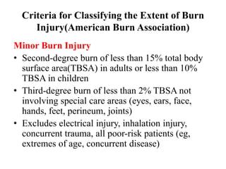 Criteria for Classifying the Extent of Burn
Injury(American Burn Association)
Minor Burn Injury
• Second-degree burn of less than 15% total body
surface area(TBSA) in adults or less than 10%
TBSA in children
• Third-degree burn of less than 2% TBSA not
involving special care areas (eyes, ears, face,
hands, feet, perineum, joints)
• Excludes electrical injury, inhalation injury,
concurrent trauma, all poor-risk patients (eg,
extremes of age, concurrent disease)
 