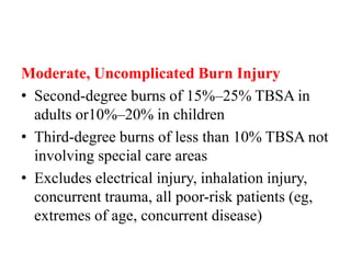 Moderate, Uncomplicated Burn Injury
• Second-degree burns of 15%–25% TBSA in
adults or10%–20% in children
• Third-degree burns of less than 10% TBSA not
involving special care areas
• Excludes electrical injury, inhalation injury,
concurrent trauma, all poor-risk patients (eg,
extremes of age, concurrent disease)
 