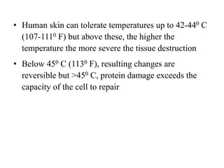 • Human skin can tolerate temperatures up to 42-440 C
(107-1110 F) but above these, the higher the
temperature the more severe the tissue destruction
• Below 450 C (1130 F), resulting changes are
reversible but >450 C, protein damage exceeds the
capacity of the cell to repair
 