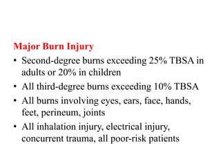 Major Burn Injury
• Second-degree burns exceeding 25% TBSA in
adults or 20% in children
• All third-degree burns exceeding 10% TBSA
• All burns involving eyes, ears, face, hands,
feet, perineum, joints
• All inhalation injury, electrical injury,
concurrent trauma, all poor-risk patients
 