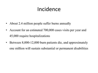 Incidence
• About 2.4 million people suffer burns annually
• Account for an estimated 700,000 cases visits per year and
45,000 require hospitalizations
• Between 8,000-12,000 burn patients die, and approximately
one million will sustain substantial or permanent disabilities
 