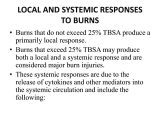 LOCAL AND SYSTEMIC RESPONSES
TO BURNS
• Burns that do not exceed 25% TBSA produce a
primarily local response.
• Burns that exceed 25% TBSA may produce
both a local and a systemic response and are
considered major burn injuries.
• These systemic responses are due to the
release of cytokines and other mediators into
the systemic circulation and include the
following:
 