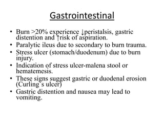 Gastrointestinal
• Burn >20% experience ↓peristalsis, gastric
distention and ↑risk of aspiration.
• Paralytic ileus due to secondary to burn trauma.
• Stress ulcer (stomach/duodenum) due to burn
injury.
• Indication of stress ulcer-malena stool or
hematemesis.
• These signs suggest gastric or duodenal erosion
(Curling`s ulcer)
• Gastric distention and nausea may lead to
vomiting.
 