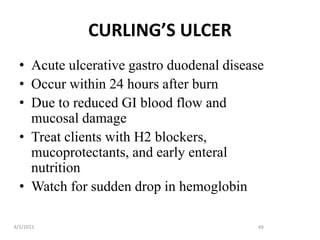 CURLING’S ULCER
• Acute ulcerative gastro duodenal disease
• Occur within 24 hours after burn
• Due to reduced GI blood flow and
mucosal damage
• Treat clients with H2 blockers,
mucoprotectants, and early enteral
nutrition
• Watch for sudden drop in hemoglobin
4/1/2011 49
 