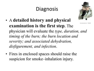 Diagnosis
• A detailed history and physical
examination is the first step. The
physician will evaluate the type, duration, and
timing of the burn; the burn location and
severity; and associated dehydration,
disfigurement, and infection.
• Fires in enclosed spaces should raise the
suspicion for smoke–inhalation injury.
 