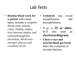 Lab Tests
• Routine blood work for
a patient with a burn
injury includes a complete
blood count, platelet
count, clotting studies,
liver function studies, and
carboxyhemoglobin,
electrolyte, blood urea
nitrogen, glucose and
creatinine levels.
• Urinalysis may reveal
myoglobinuria and
hemoglobinuria.
• If pt. is 35 or older,
he’ll also need an
electrocardiogram.
• Chest x-rays and
arterial blood gas levels
allow the evaluation of
alveolar function.
 
