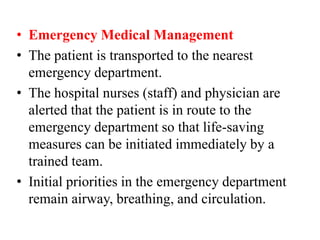 • Emergency Medical Management
• The patient is transported to the nearest
emergency department.
• The hospital nurses (staff) and physician are
alerted that the patient is in route to the
emergency department so that life-saving
measures can be initiated immediately by a
trained team.
• Initial priorities in the emergency department
remain airway, breathing, and circulation.
 