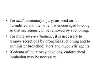 • For mild pulmonary injury, inspired air is
humidified and the patient is encouraged to cough
so that secretions can be removed by suctioning.
• For more severe situations, it is necessary to
remove secretions by bronchial suctioning and to
administer bronchodilators and mucolytic agents.
• If edema of the airway develops, endotracheal
intubation may be necessary.
 