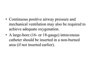 • Continuous positive airway pressure and
mechanical ventilation may also be required to
achieve adequate oxygenation.
• A large-bore (16- or 18-gauge) intravenous
catheter should be inserted in a non-burned
area (if not inserted earlier).
 