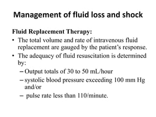 Management of fluid loss and shock
Fluid Replacement Therapy:
• The total volume and rate of intravenous fluid
replacement are gauged by the patient’s response.
• The adequacy of fluid resuscitation is determined
by:
– Output totals of 30 to 50 mL/hour
– systolic blood pressure exceeding 100 mm Hg
and/or
– pulse rate less than 110/minute.
 