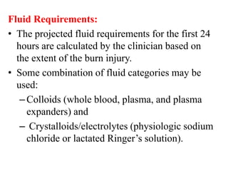 Fluid Requirements:
• The projected fluid requirements for the first 24
hours are calculated by the clinician based on
the extent of the burn injury.
• Some combination of fluid categories may be
used:
–Colloids (whole blood, plasma, and plasma
expanders) and
– Crystalloids/electrolytes (physiologic sodium
chloride or lactated Ringer’s solution).
 