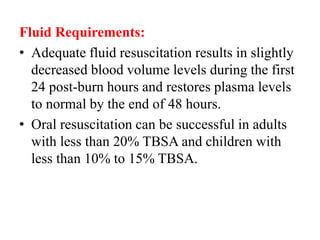 Fluid Requirements:
• Adequate fluid resuscitation results in slightly
decreased blood volume levels during the first
24 post-burn hours and restores plasma levels
to normal by the end of 48 hours.
• Oral resuscitation can be successful in adults
with less than 20% TBSA and children with
less than 10% to 15% TBSA.
 