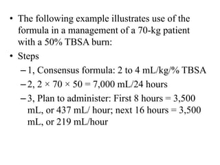 • The following example illustrates use of the
formula in a management of a 70-kg patient
with a 50% TBSA burn:
• Steps
–1, Consensus formula: 2 to 4 mL/kg/% TBSA
–2, 2 × 70 × 50 = 7,000 mL/24 hours
–3, Plan to administer: First 8 hours = 3,500
mL, or 437 mL/ hour; next 16 hours = 3,500
mL, or 219 mL/hour
 