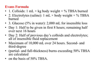 Evans Formula
• 1. Colloids: 1 mL × kg body weight × % TBSA burned
• 2. Electrolytes (saline): 1 mL × body weight × % TBSA
burned
• 3. Glucose (5% in water): 2,000 mL for insensible loss
• Day 1: Half to be given in first 8 hours; remaining half
over next 16 hours
• Day 2: Half of previous day’s colloids and electrolytes;
all of insensible fluid replacement
• Maximum of 10,000 mL over 24 hours. Second- and
third-degree
• (partial- and full-thickness) burns exceeding 50% TBSA
are calculated
• on the basis of 50% TBSA.
 