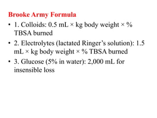 Brooke Army Formula
• 1. Colloids: 0.5 mL × kg body weight × %
TBSA burned
• 2. Electrolytes (lactated Ringer’s solution): 1.5
mL × kg body weight × % TBSA burned
• 3. Glucose (5% in water): 2,000 mL for
insensible loss
 