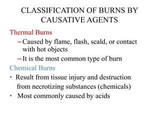 CLASSIFICATION OF BURNS BY
CAUSATIVE AGENTS
Thermal Burns
–Caused by flame, flash, scald, or contact
with hot objects
–It is the most common type of burn
Chemical Burns
• Result from tissue injury and destruction
from necrotizing substances (chemicals)
• Most commonly caused by acids
 
