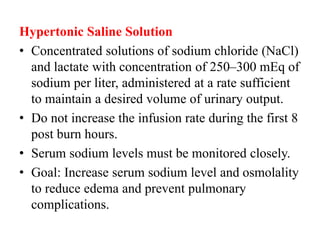 Hypertonic Saline Solution
• Concentrated solutions of sodium chloride (NaCl)
and lactate with concentration of 250–300 mEq of
sodium per liter, administered at a rate sufficient
to maintain a desired volume of urinary output.
• Do not increase the infusion rate during the first 8
post burn hours.
• Serum sodium levels must be monitored closely.
• Goal: Increase serum sodium level and osmolality
to reduce edema and prevent pulmonary
complications.
 