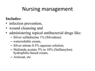 Nursing management
Includes:
• infection prevention,
• wound cleansing and
• administering topical antibacterial drugs like:
– Silver sulfadiazine 1% (Silvadene)
– watersoluble cream,
– Silver nitrate 0.5% aqueous solution,
– Mafenide acetate 5% to 10% (Sulfamylon)
hydrophilic-based cream,
– Acticoat, etc
 