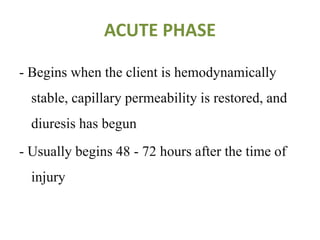 ACUTE PHASE
- Begins when the client is hemodynamically
stable, capillary permeability is restored, and
diuresis has begun
- Usually begins 48 - 72 hours after the time of
injury
 