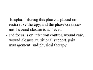 - Emphasis during this phase is placed on
restorative therapy, and the phase continues
until wound closure is achieved
- The focus is on infection control, wound care,
wound closure, nutritional support, pain
management, and physical therapy
 