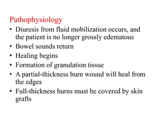 Pathophysiology
• Diuresis from fluid mobilization occurs, and
the patient is no longer grossly edematous
• Bowel sounds return
• Healing begins
• Formation of granulation tissue
• A partial-thickness burn wound will heal from
the edges
• Full-thickness burns must be covered by skin
grafts
 