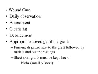 • Wound Care
• Daily observation
• Assessment
• Cleansing
• Debridement
• Appropriate coverage of the graft:
– Fine-mesh gauze next to the graft followed by
middle and outer dressings
– Sheet skin grafts must be kept free of
blebs (small blisters)
 