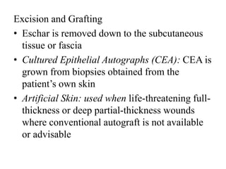 Excision and Grafting
• Eschar is removed down to the subcutaneous
tissue or fascia
• Cultured Epithelial Autographs (CEA): CEA is
grown from biopsies obtained from the
patient’s own skin
• Artificial Skin: used when life-threatening full-
thickness or deep partial-thickness wounds
where conventional autograft is not available
or advisable
 