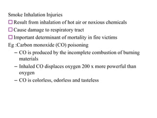Smoke Inhalation Injuries
 Result from inhalation of hot air or noxious chemicals
 Cause damage to respiratory tract
 Important determinant of mortality in fire victims
Eg :Carbon monoxide (CO) poisoning
– CO is produced by the incomplete combustion of burning
materials
– Inhaled CO displaces oxygen 200 x more powerful than
oxygen
– CO is colorless, odorless and tasteless
 