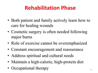 Rehabilitation Phase
• Both patient and family actively learn how to
care for healing wounds
• Cosmetic surgery is often needed following
major burns
• Role of exercise cannot be overemphasized
• Constant encouragement and reassurance
• Address spiritual and cultural needs
• Maintain a high-calorie, high-protein diet
• Occupational therapy 83
 
