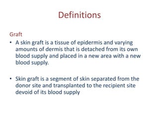 Definitions
Graft
• A skin graft is a tissue of epidermis and varying
amounts of dermis that is detached from its own
blood supply and placed in a new area with a new
blood supply.
• Skin graft is a segment of skin separated from the
donor site and transplanted to the recipient site
devoid of its blood supply
 