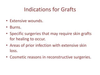 Indications for Grafts
• Extensive wounds.
• Burns.
• Specific surgeries that may require skin grafts
for healing to occur.
• Areas of prior infection with extensive skin
loss.
• Cosmetic reasons in reconstructive surgeries.
 