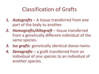 Classification of Grafts
1. Autografts – A tissue transferred from one
part of the body to another.
2. Homografts/Allograft – tissue transferred
from a genetically different individual of the
same species.
3. Iso grafts: genetically identical donor-twins
4. Xenografts – a graft transferred from an
individual of one species to an individual of
another species.
 