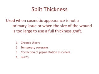 Split Thickness
Used when cosmetic appearance is not a
primary issue or when the size of the wound
is too large to use a full thickness graft.
1. Chronic Ulcers
2. Temporary coverage
3. Correction of pigmentation disorders
4. Burns
 