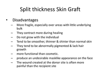 Split thickness Skin Graft
• Disadvantages
– More fragile, especially over areas with little underlying
bulk
– They contract more during healing
– Do not grow with the individual
– Tend to be smoother, thinner & shinier than normal skin
– They tend to be abnormally pigmented & lack hair
growth
– more functional than cosmetic.
– produce an undesirable masklike appearance on the face
– The wound created at the donor site is often more
painful than the recipient site
 