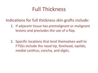 Full Thickness
Indications for full thickness skin grafts include:
1. If adjacent tissue has premalignant or malignant
lesions and precludes the use of a flap.
2. Specific locations that lend themselves well to
FTSGs include the nasal tip, forehead, eyelids,
medial canthus, concha, and digits.
 