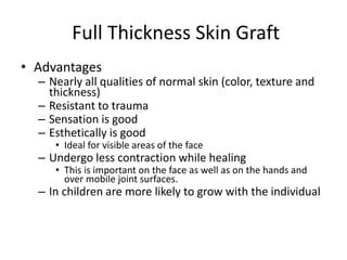 Full Thickness Skin Graft
• Advantages
– Nearly all qualities of normal skin (color, texture and
thickness)
– Resistant to trauma
– Sensation is good
– Esthetically is good
• Ideal for visible areas of the face
– Undergo less contraction while healing
• This is important on the face as well as on the hands and
over mobile joint surfaces.
– In children are more likely to grow with the individual
 