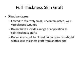 Full Thickness Skin Graft
• Disadvantages
– limited to relatively small, uncontaminated, well-
vascularized wounds
– Do not have as wide a range of application as
split-thickness grafts
– Donor sites must be closed primarily or resurfaced
with a split-thickness graft from another site
 