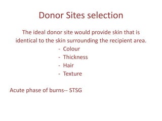 Donor Sites selection
The ideal donor site would provide skin that is
identical to the skin surrounding the recipient area.
- Colour
- Thickness
- Hair
- Texture
Acute phase of burns-- STSG
 