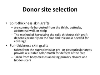 Donor site selection
• Split-thickness skin grafts
– are commonly harvested from the thigh, buttocks,
abdominal wall, or scalp
– The method of harvesting the split-thickness skin graft
depends primarily on the size and thickness needed for
coverage
• Full-thickness skin grafts
– taken from the supraclavicular pre- or postauricular areas
provide a suitable color match for defects of the face
– Taken from body creases allowing primary closure and
hidden scars
 