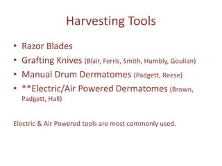 Harvesting Tools
• Razor Blades
• Grafting Knives (Blair, Ferris, Smith, Humbly, Goulian)
• Manual Drum Dermatomes (Padgett, Reese)
• **Electric/Air Powered Dermatomes (Brown,
Padgett, Hall)
Electric & Air Powered tools are most commonly used.
 