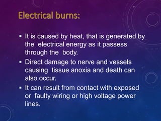  It is caused by heat, that is generated by
the electrical energy as it passess
through the body.
 Direct damage to nerve and vessels
causing tissue anoxia and death can
also occur.
 It can result from contact with exposed
or faulty wiring or high voltage power
lines.
 