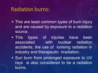  This are least common types of burn injury
and are caused by exposure to a radiation
source.
 This types of injuries have been
associated with nuclear radiation
accidents, the use of ionising radiation in
industry and therapeutic irradiation.
 Sun burn from prolonged exposure to UV
rays is also considered to be a radiation
burns.
 
