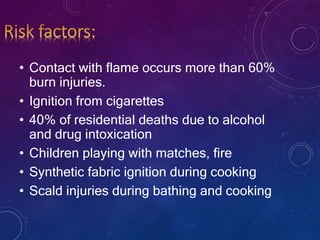 • Contact with flame occurs more than 60%
burn injuries.
• Ignition from cigarettes
• 40% of residential deaths due to alcohol
and drug intoxication
• Children playing with matches, fire
• Synthetic fabric ignition during cooking
• Scald injuries during bathing and cooking
 
