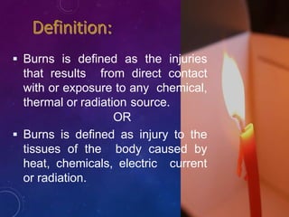 Burns is defined as the injuries
that results from direct contact
with or exposure to any chemical,
thermal or radiation source.
OR
 Burns is defined as injury to the
tissues of the body caused by
heat, chemicals, electric current
or radiation.
 