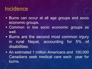  Burns can occur at all age groups and socio
economic groups.
 Common in low socio economic groups as
well.
 Burns are the second most common injury
in rural Nepal, accounting for 5% of
disabilities.
 An estimated 1 million Americans and 100,000
Canadians seek medical care each year for
burns.
 