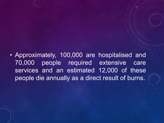 • Approximately, 100,000 are hospitalised and
70,000 people required extensive care
services and an estimated 12,000 of these
people die annually as a direct result of burns.
 