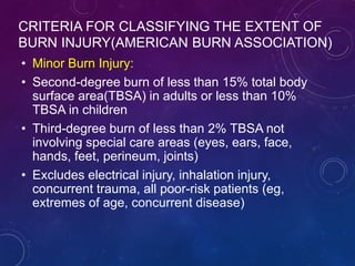 CRITERIA FOR CLASSIFYING THE EXTENT OF
BURN INJURY(AMERICAN BURN ASSOCIATION)
• Minor Burn Injury:
• Second-degree burn of less than 15% total body
surface area(TBSA) in adults or less than 10%
TBSA in children
• Third-degree burn of less than 2% TBSA not
involving special care areas (eyes, ears, face,
hands, feet, perineum, joints)
• Excludes electrical injury, inhalation injury,
concurrent trauma, all poor-risk patients (eg,
extremes of age, concurrent disease)
 