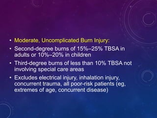• Moderate, Uncomplicated Burn Injury:
• Second-degree burns of 15%–25% TBSA in
adults or 10%–20% in children
• Third-degree burns of less than 10% TBSA not
involving special care areas
• Excludes electrical injury, inhalation injury,
concurrent trauma, all poor-risk patients (eg,
extremes of age, concurrent disease)
 