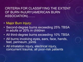 CRITERIA FOR CLASSIFYING THE EXTENT
OF BURN INJURY(AMERICAN BURN
ASSOCIATION)…….
• Major Burn Injury:
• Second-degree burns exceeding 25% TBSA
in adults or 20% in children
• All third-degree burns exceeding 10% TBSA
• All burns involving eyes, ears, face, hands,
feet, perineum, joints
• All inhalation injury, electrical injury,
concurrent trauma, all poor-risk patients
 