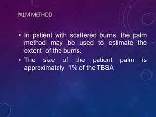 PALMMETHOD
 In patient with scattered burns, the palm
method may be used to estimate the
extent of the burns.
 The size of the patient palm is
approximately 1% of the TBSA
 